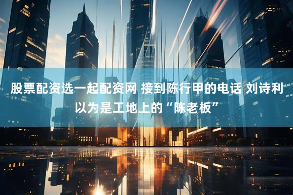 股票配资选一起配资网 接到陈行甲的电话 刘诗利以为是工地上的“陈老板”