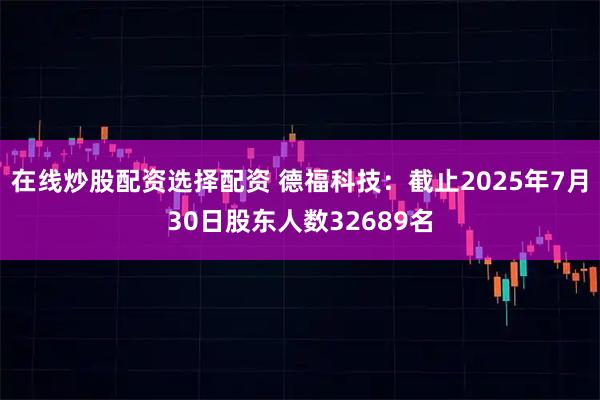 在线炒股配资选择配资 德福科技：截止2025年7月30日股东人数32689名