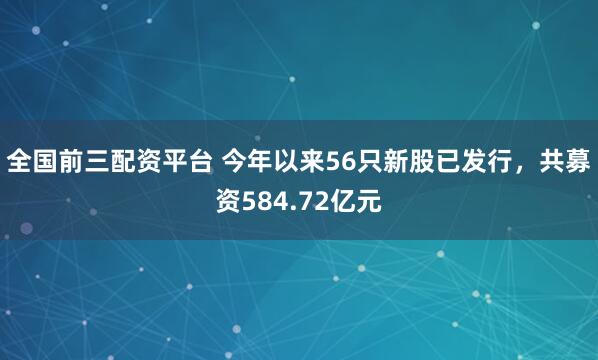 全国前三配资平台 今年以来56只新股已发行，共募资584.72亿元