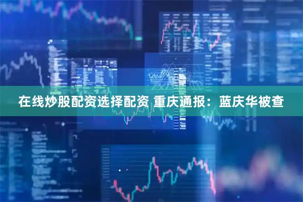 在线炒股配资选择配资 重庆通报：蓝庆华被查