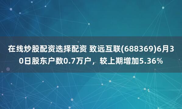 在线炒股配资选择配资 致远互联(688369)6月30日股东户数0.7万户，较上期增加5.36%