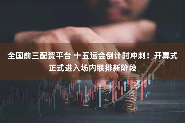 全国前三配资平台 十五运会倒计时冲刺！开幕式正式进入场内联排新阶段