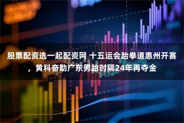 股票配资选一起配资网 十五运会跆拳道惠州开赛，黄科奋助广东男跆时隔24年再夺金