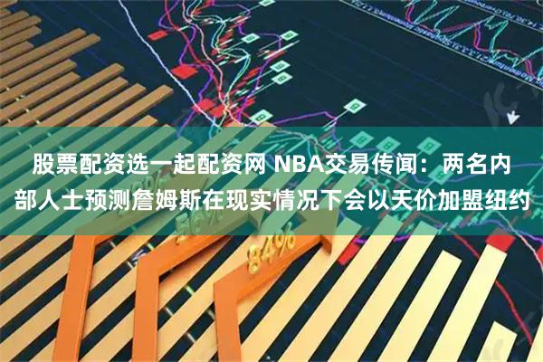 股票配资选一起配资网 NBA交易传闻：两名内部人士预测詹姆斯在现实情况下会以天价加盟纽约