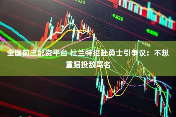 全国前三配资平台 杜兰特拒赴勇士引争议：不想重蹈投敌骂名