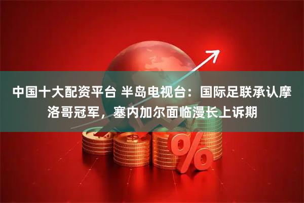 中国十大配资平台 半岛电视台：国际足联承认摩洛哥冠军，塞内加尔面临漫长上诉期
