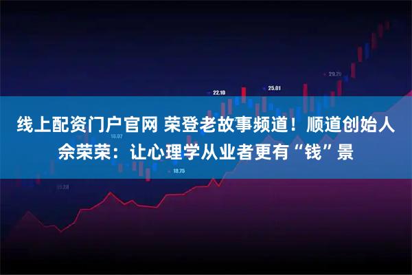 线上配资门户官网 荣登老故事频道！顺道创始人佘荣荣：让心理学从业者更有“钱”景