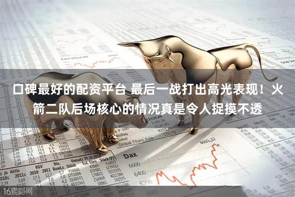 口碑最好的配资平台 最后一战打出高光表现！火箭二队后场核心的情况真是令人捉摸不透
