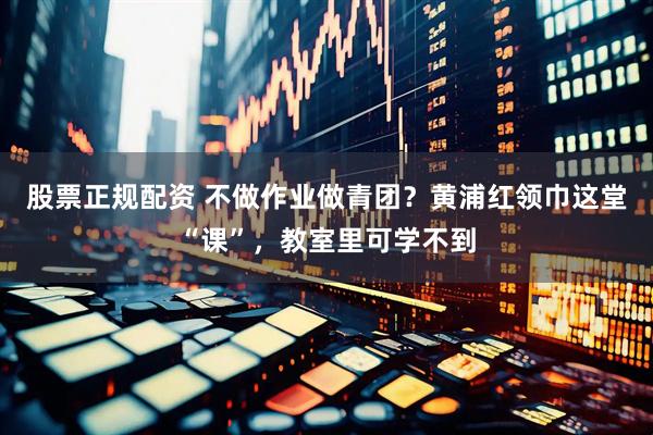 股票正规配资 不做作业做青团？黄浦红领巾这堂“课”，教室里可学不到